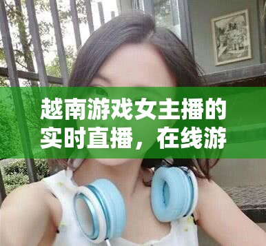 越南游戲女主播的實(shí)時(shí)直播，在線游戲與娛樂的精彩碰撞