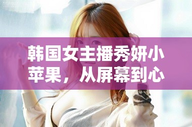 韓國女主播秀妍小蘋果，從屏幕到心間的甜蜜風(fēng)暴