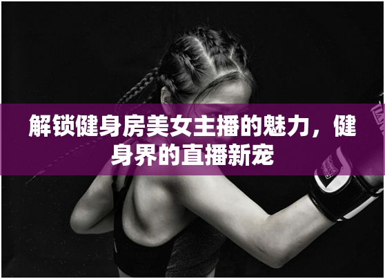 解鎖健身房美女主播的魅力，健身界的直播新寵