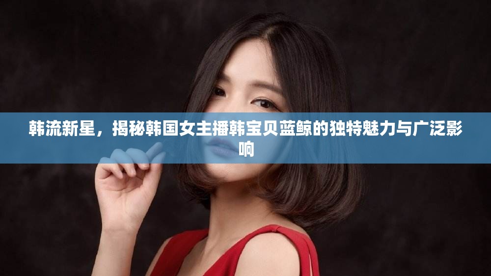 韓流新星，揭秘韓國女主播韓寶貝藍鯨的獨特魅力與廣泛影響