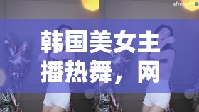 韓國美女主播熱舞，網(wǎng)絡(luò)時代的視覺盛宴與文化現(xiàn)象