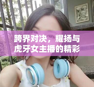 跨界對(duì)決，耀揚(yáng)與虎牙女主播的精彩單挑背后