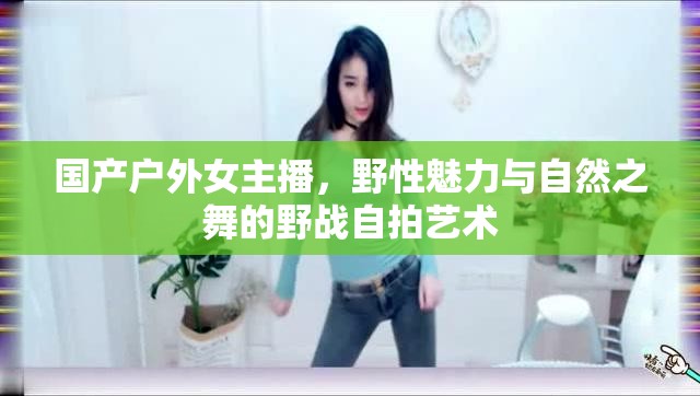 國產(chǎn)戶外女主播，野性魅力與自然之舞的野戰(zhàn)自拍藝術(shù)