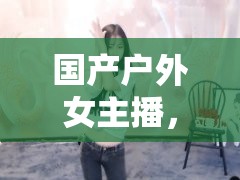 國產(chǎn)戶外女主播，野性魅力與自然之舞的野戰(zhàn)自拍藝術(shù)