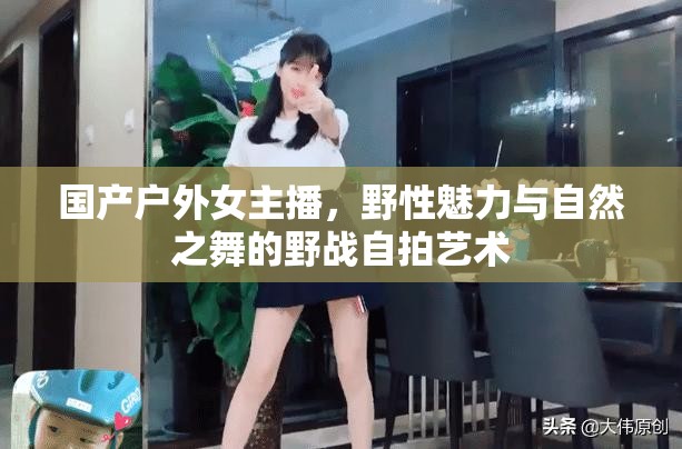 國產(chǎn)戶外女主播，野性魅力與自然之舞的野戰(zhàn)自拍藝術(shù)