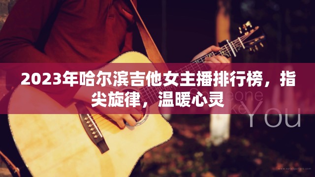 2023年哈爾濱吉他女主播排行榜，指尖旋律，溫暖心靈