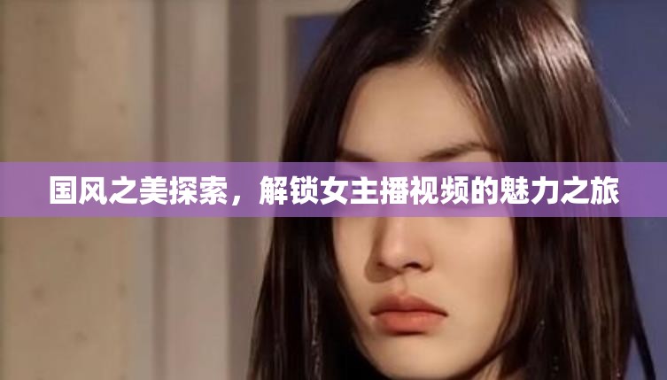 國風(fēng)之美探索，解鎖女主播視頻的魅力之旅