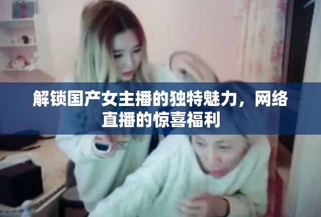 解鎖國(guó)產(chǎn)女主播的獨(dú)特魅力，網(wǎng)絡(luò)直播的驚喜福利