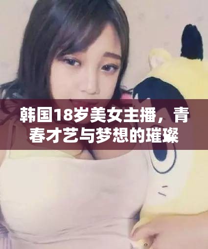 韓國18歲美女主播，青春才藝與夢想的璀璨舞臺