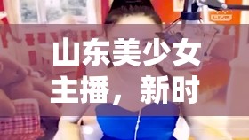 山東美少女主播，新時代的文化傳播者與青春代言人