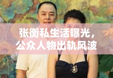 張衡私生活曝光，公眾人物出軌風(fēng)波的另一面