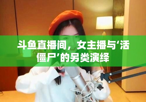 斗魚直播間，女主播與‘活僵尸’的另類演繹