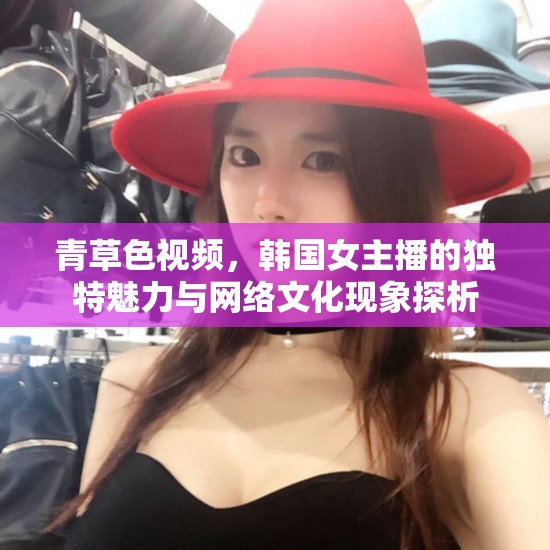 青草色視頻，韓國女主播的獨特魅力與網絡文化現象探析