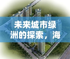 未來城市綠洲的探索，海投過云溪的最新進(jìn)展與未來展望
