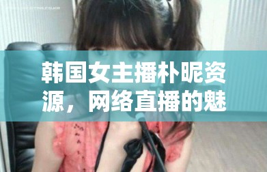 韓國(guó)女主播樸昵資源，網(wǎng)絡(luò)直播的魅力與影響探析