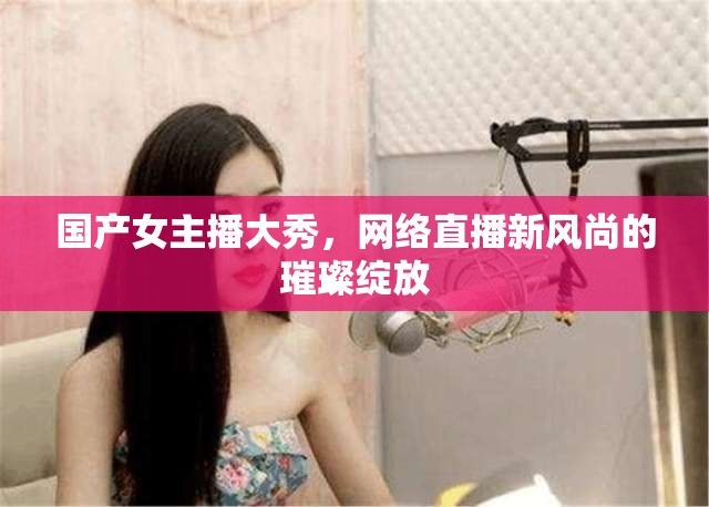 國(guó)產(chǎn)女主播大秀，網(wǎng)絡(luò)直播新風(fēng)尚的璀璨綻放