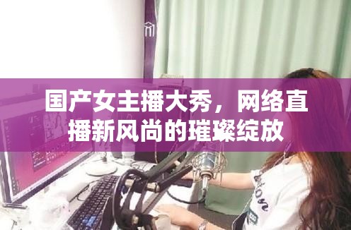 國(guó)產(chǎn)女主播大秀，網(wǎng)絡(luò)直播新風(fēng)尚的璀璨綻放