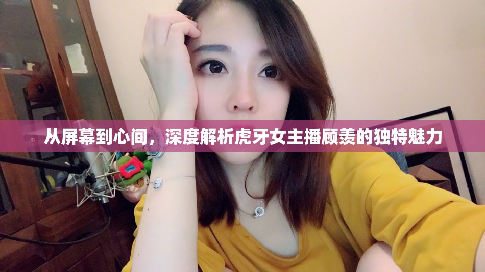 從屏幕到心間，深度解析虎牙女主播顧羨的獨(dú)特魅力