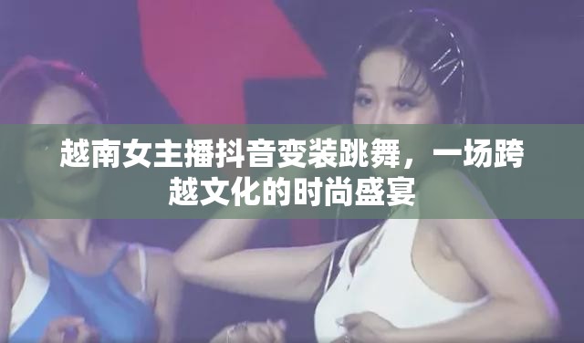 越南女主播抖音變裝跳舞，一場(chǎng)跨越文化的時(shí)尚盛宴
