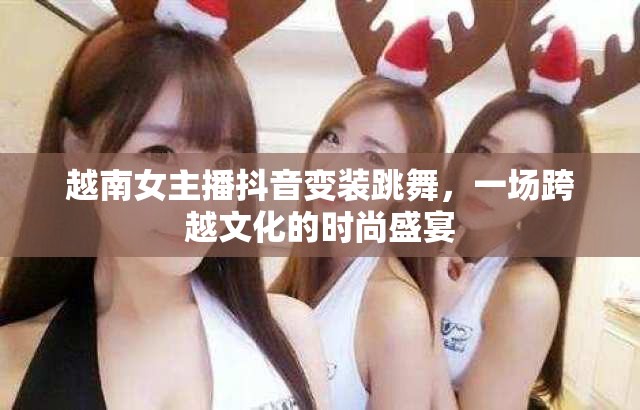 越南女主播抖音變裝跳舞，一場(chǎng)跨越文化的時(shí)尚盛宴