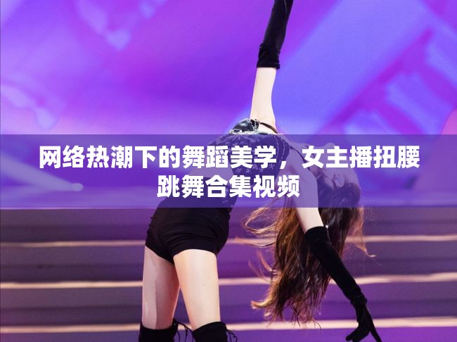 網(wǎng)絡(luò)熱潮下的舞蹈美學(xué)，女主播扭腰跳舞合集視頻