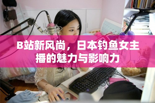 B站新風(fēng)尚，日本釣魚女主播的魅力與影響力