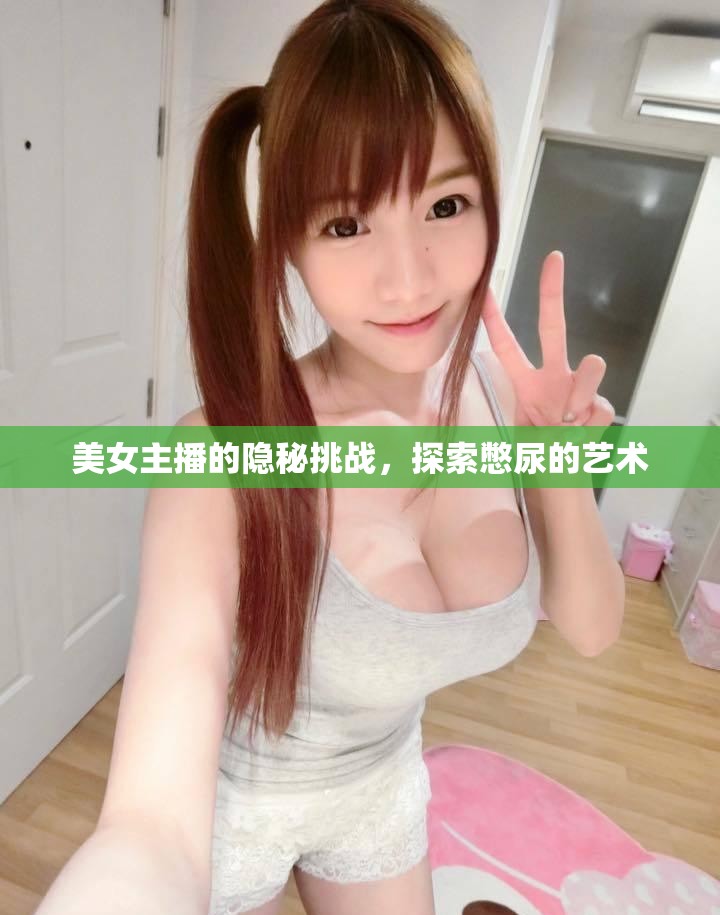 美女主播的隱秘挑戰(zhàn)，探索憋尿的藝術(shù)