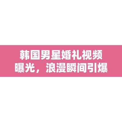 韓國男星婚禮視頻曝光，浪漫瞬間引爆網(wǎng)絡(luò)