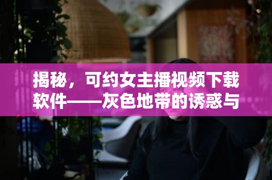揭秘，可約女主播視頻下載軟件——灰色地帶的誘惑與風險