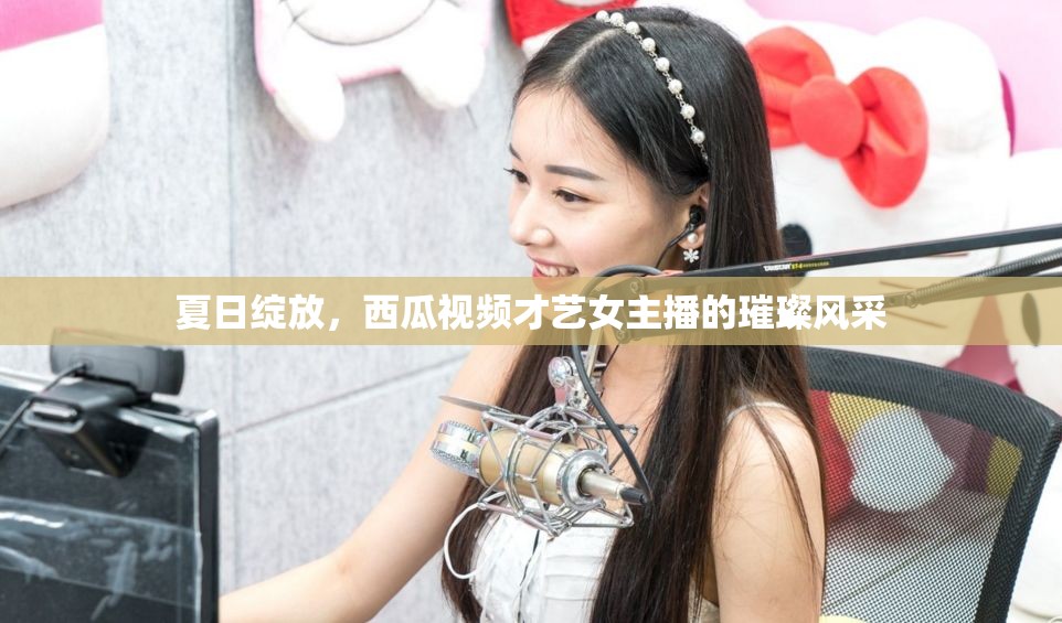 夏日綻放，西瓜視頻才藝女主播的璀璨風(fēng)采