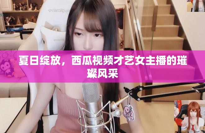 夏日綻放，西瓜視頻才藝女主播的璀璨風(fēng)采