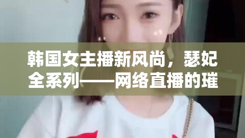 韓國(guó)女主播新風(fēng)尚，瑟妃全系列——網(wǎng)絡(luò)直播的璀璨明珠
