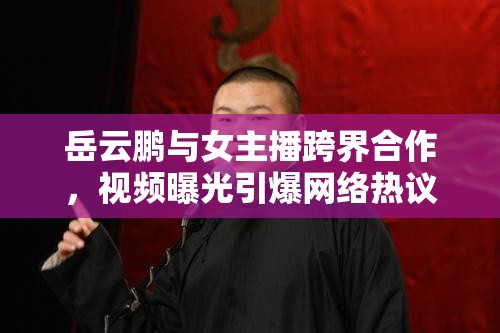 岳云鵬與女主播跨界合作，視頻曝光引爆網(wǎng)絡(luò)熱議