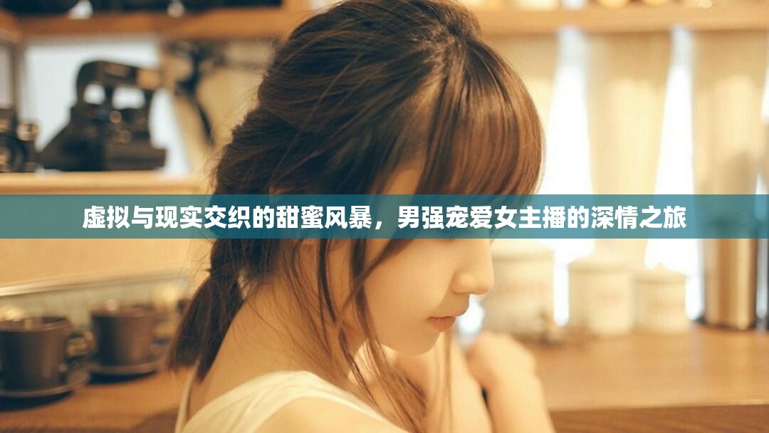 虛擬與現(xiàn)實交織的甜蜜風(fēng)暴，男強寵愛女主播的深情之旅