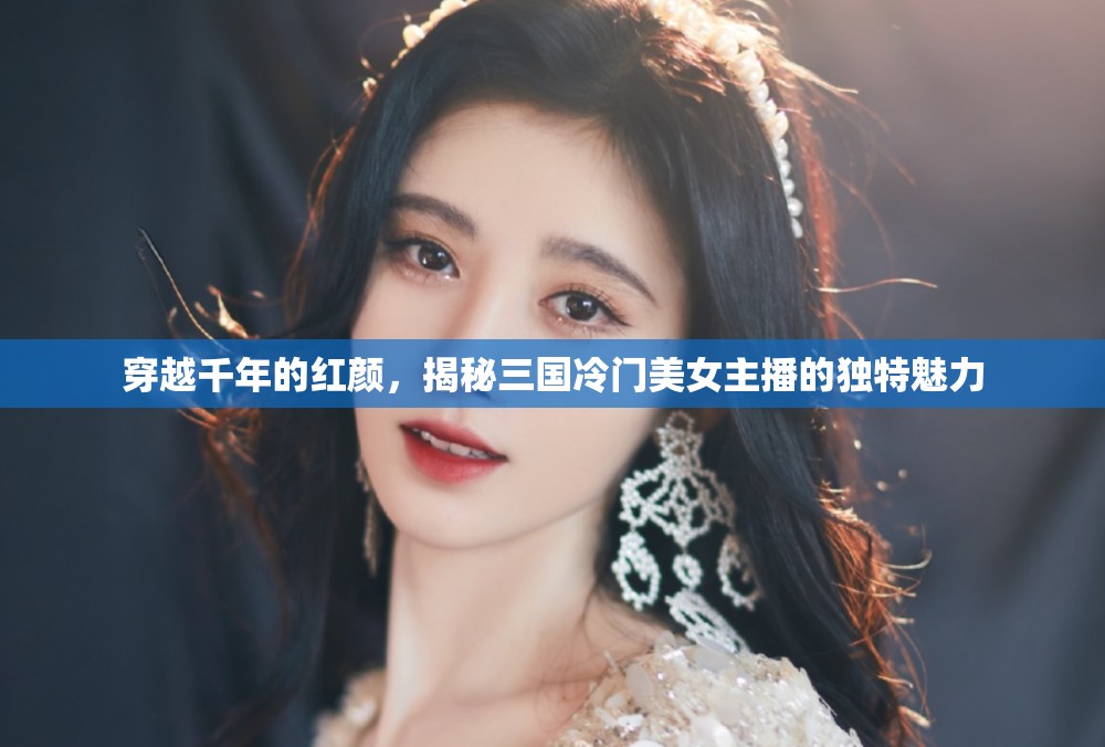 穿越千年的紅顏，揭秘三國(guó)冷門美女主播的獨(dú)特魅力