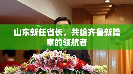 山東新任省長(zhǎng)，共繪齊魯新篇章的領(lǐng)航者
