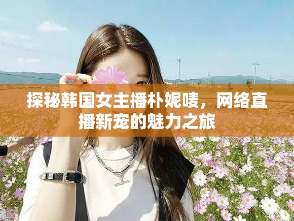 探秘韓國女主播樸妮嘜，網(wǎng)絡(luò)直播新寵的魅力之旅