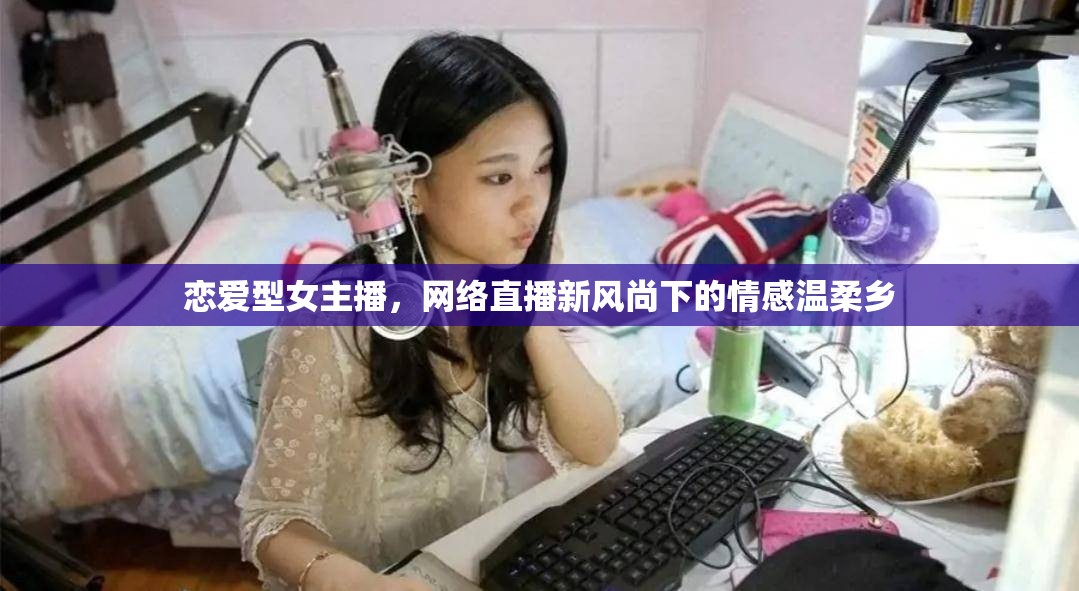 戀愛(ài)型女主播，網(wǎng)絡(luò)直播新風(fēng)尚下的情感溫柔鄉(xiāng)