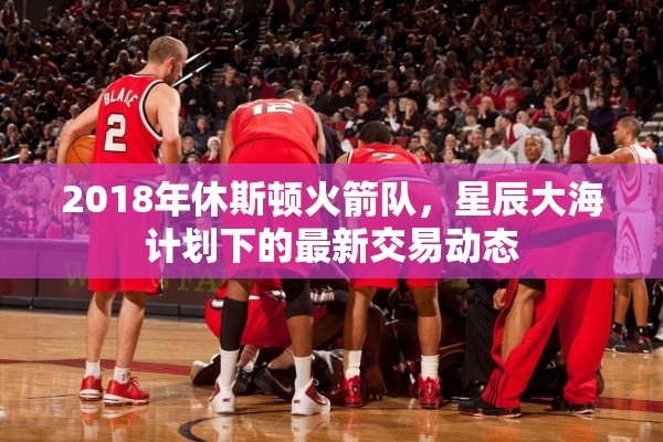2018年休斯頓火箭隊，星辰大海計劃下的最新交易動態(tài)