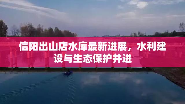 信陽(yáng)出山店水庫(kù)最新進(jìn)展，水利建設(shè)與生態(tài)保護(hù)并進(jìn)