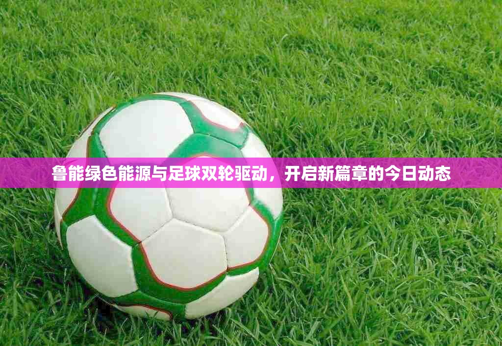 魯能綠色能源與足球雙輪驅(qū)動，開啟新篇章的今日動態(tài)