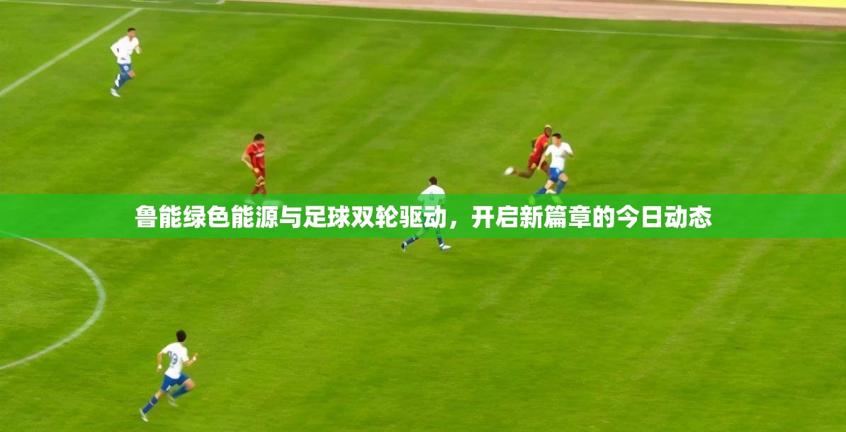 魯能綠色能源與足球雙輪驅(qū)動，開啟新篇章的今日動態(tài)
