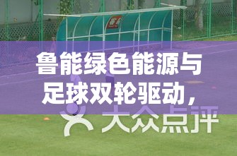 魯能綠色能源與足球雙輪驅(qū)動，開啟新篇章的今日動態(tài)