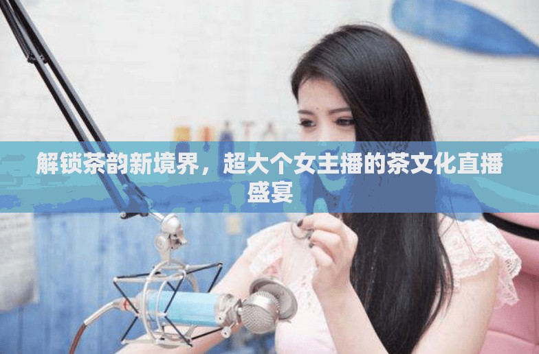 解鎖茶韻新境界，超大個(gè)女主播的茶文化直播盛宴