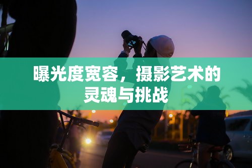 曝光度寬容，攝影藝術(shù)的靈魂與挑戰(zhàn)