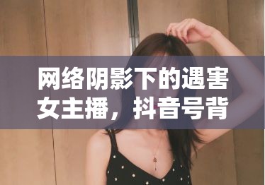 網(wǎng)絡陰影下的遇害女主播，抖音號背后的反思與警醒