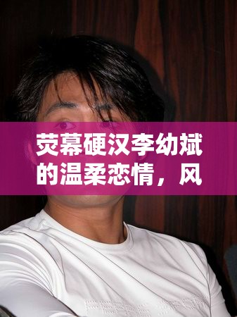 熒幕硬漢李幼斌的溫柔戀情，風波再起，背后的故事揭秘