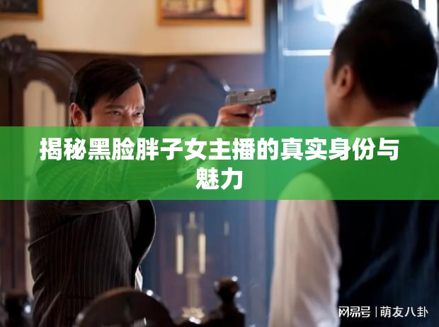 揭秘黑臉胖子女主播的真實身份與魅力