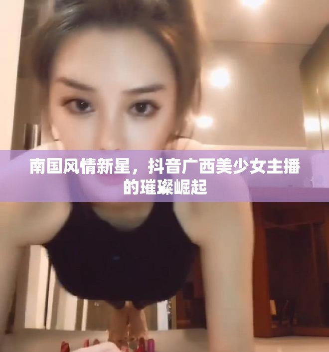 南國風(fēng)情新星，抖音廣西美少女主播的璀璨崛起