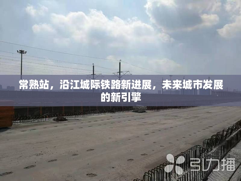 常熟站，沿江城際鐵路新進展，未來城市發(fā)展的新引擎